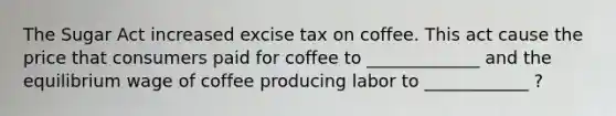 The Sugar Act increased excise tax on coffee. This act cause the price that consumers paid for coffee to _____________ and the equilibrium wage of coffee producing labor to ____________ ?