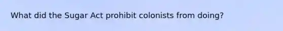 What did the Sugar Act prohibit colonists from doing?