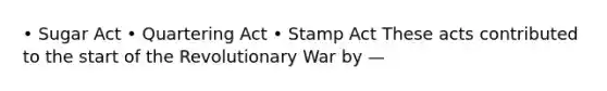 • Sugar Act • Quartering Act • Stamp Act These acts contributed to the start of the Revolutionary War by —