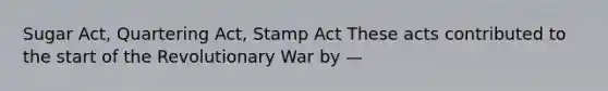 Sugar Act, Quartering Act, Stamp Act These acts contributed to the start of the Revolutionary War by —