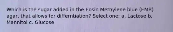 Which is the sugar added in the Eosin Methylene blue (EMB) agar, that allows for differntiation? Select one: a. Lactose b. Mannitol c. Glucose