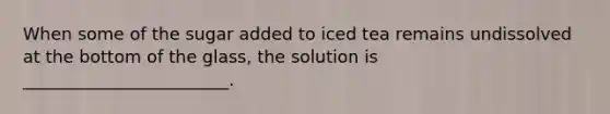 When some of the sugar added to iced tea remains undissolved at the bottom of the glass, the solution is ________________________.