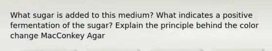 What sugar is added to this medium? What indicates a positive fermentation of the sugar? Explain the principle behind the color change MacConkey Agar