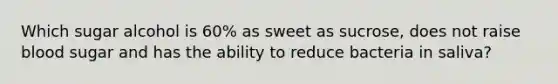 Which sugar alcohol is 60% as sweet as sucrose, does not raise blood sugar and has the ability to reduce bacteria in saliva?