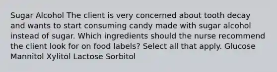 Sugar Alcohol​ The client is very concerned about tooth decay and wants to start consuming candy made with sugar alcohol instead of sugar. Which ingredients should the nurse recommend the client look for on food labels? Select all that apply. Glucose Mannitol Xylitol Lactose Sorbitol