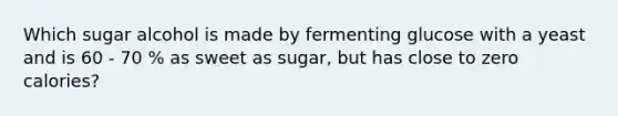 Which sugar alcohol is made by fermenting glucose with a yeast and is 60 - 70 % as sweet as sugar, but has close to zero calories?