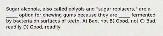 Sugar alcohols, also called polyols and "sugar replacers," are a _____ option for chewing gums because they are _____ fermented by bacteria on surfaces of teeth. A) Bad, not B) Good, not C) Bad, readily D) Good, readily