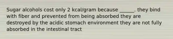 Sugar alcohols cost only 2 kcal/gram because ______. they bind with fiber and prevented from being absorbed they are destroyed by the acidic stomach environment they are not fully absorbed in the intestinal tract