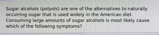 Sugar alcohols (polyols) are one of the alternatives to naturally occurring sugar that is used widely in the American diet. Consuming large amounts of sugar alcohols is most likely cause which of the following symptoms?