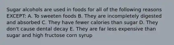 Sugar alcohols are used in foods for all of the following reasons EXCEPT: A. To sweeten foods B. They are incompletely digested and absorbed C. They have fewer calories than sugar D. They don't cause dental decay E. They are far less expensive than sugar and high fructose corn syrup