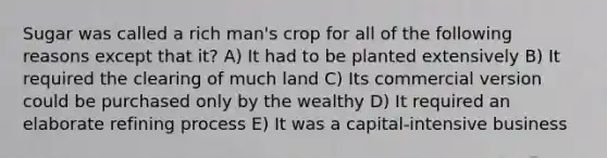 Sugar was called a rich man's crop for all of the following reasons except that it? A) It had to be planted extensively B) It required the clearing of much land C) Its commercial version could be purchased only by the wealthy D) It required an elaborate refining process E) It was a capital-intensive business