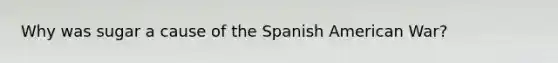 Why was sugar a cause of the Spanish American War?