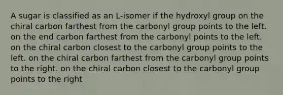 A sugar is classified as an L-isomer if the hydroxyl group on the chiral carbon farthest from the carbonyl group points to the left. on the end carbon farthest from the carbonyl points to the left. on the chiral carbon closest to the carbonyl group points to the left. on the chiral carbon farthest from the carbonyl group points to the right. on the chiral carbon closest to the carbonyl group points to the right