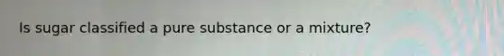 Is sugar classified a pure substance or a mixture?