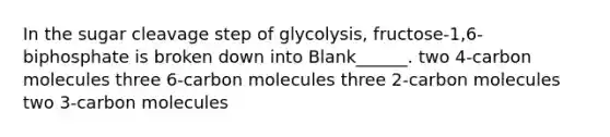 In the sugar cleavage step of glycolysis, fructose-1,6-biphosphate is broken down into Blank______. two 4-carbon molecules three 6-carbon molecules three 2-carbon molecules two 3-carbon molecules