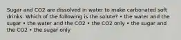 Sugar and CO2 are dissolved in water to make carbonated soft drinks. Which of the following is the solute? • the water and the sugar • the water and the CO2 • the CO2 only • the sugar and the CO2 • the sugar only