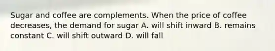 Sugar and coffee are complements. When the price of coffee decreases, the demand for sugar A. will shift inward B. remains constant C. will shift outward D. will fall