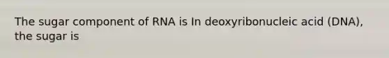 The sugar component of RNA is In deoxyribonucleic acid (DNA), the sugar is