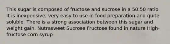 This sugar is composed of fructose and sucrose in a 50:50 ratio. It is inexpensive, very easy to use in food preparation and quite soluble. There is a strong association between this sugar and weight gain. Nutrasweet Sucrose Fructose found in nature High-fructose corn syrup