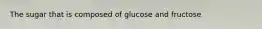 The sugar that is composed of glucose and fructose