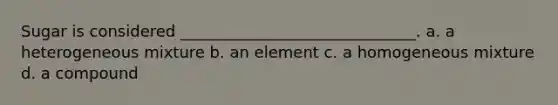 Sugar is considered ______________________________. a. a heterogeneous mixture b. an element c. a homogeneous mixture d. a compound