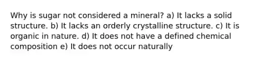 Why is sugar not considered a mineral? a) It lacks a solid structure. b) It lacks an orderly crystalline structure. c) It is organic in nature. d) It does not have a defined chemical composition e) It does not occur naturally