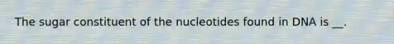 The sugar constituent of the nucleotides found in DNA is __.