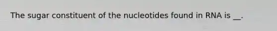 The sugar constituent of the nucleotides found in RNA is __.