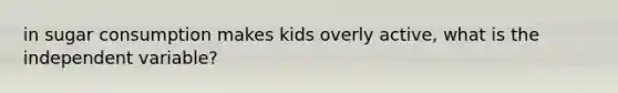 in sugar consumption makes kids overly active, what is the independent variable?