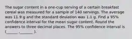 The sugar content in a one-cup serving of a certain breakfast cereal was measured for a sample of 140 servings. The average was 11.9 g and the standard deviation was 1.1 g. Find a 95% confidence interval for the mean sugar content. Round the answers to three decimal places. The 95% confidence interval is (______ ,_______ ).