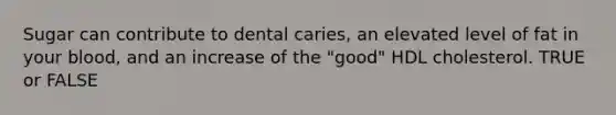 Sugar can contribute to dental caries, an elevated level of fat in your blood, and an increase of the "good" HDL cholesterol. TRUE or FALSE