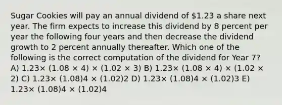 Sugar Cookies will pay an annual dividend of 1.23 a share next year. The firm expects to increase this dividend by 8 percent per year the following four years and then decrease the dividend growth to 2 percent annually thereafter. Which one of the following is the correct computation of the dividend for Year 7? A) 1.23× (1.08 × 4) × (1.02 × 3) B) 1.23× (1.08 × 4) × (1.02 × 2) C) 1.23× (1.08)4 × (1.02)2 D) 1.23× (1.08)4 × (1.02)3 E) 1.23× (1.08)4 × (1.02)4