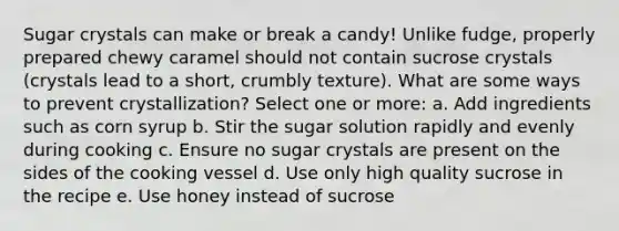 Sugar crystals can make or break a candy! Unlike fudge, properly prepared chewy caramel should not contain sucrose crystals (crystals lead to a short, crumbly texture). What are some ways to prevent crystallization? Select one or more: a. Add ingredients such as corn syrup b. Stir the sugar solution rapidly and evenly during cooking c. Ensure no sugar crystals are present on the sides of the cooking vessel d. Use only high quality sucrose in the recipe e. Use honey instead of sucrose