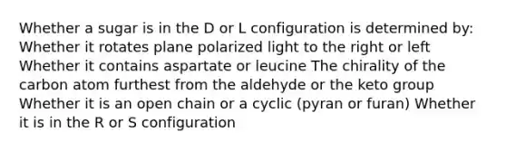 Whether a sugar is in the D or L configuration is determined by: Whether it rotates plane polarized light to the right or left Whether it contains aspartate or leucine The chirality of the carbon atom furthest from the aldehyde or the keto group Whether it is an open chain or a cyclic (pyran or furan) Whether it is in the R or S configuration