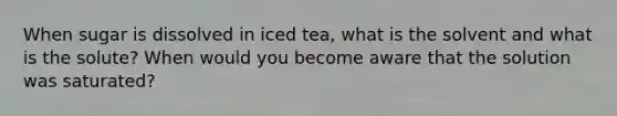 When sugar is dissolved in iced tea, what is the solvent and what is the solute? When would you become aware that the solution was saturated?