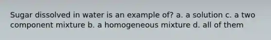 Sugar dissolved in water is an example of? a. a solution c. a two component mixture b. a homogeneous mixture d. all of them