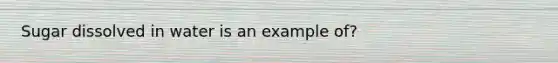 Sugar dissolved in water is an example of?