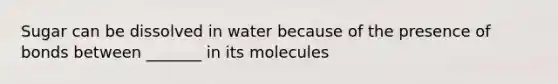 Sugar can be dissolved in water because of the presence of bonds between _______ in its molecules