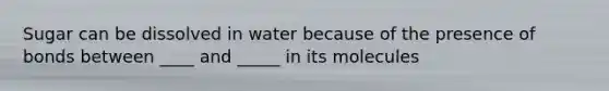 Sugar can be dissolved in water because of the presence of bonds between ____ and _____ in its molecules