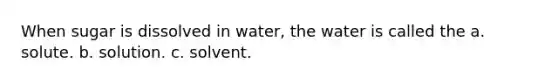 When sugar is dissolved in water, the water is called the a. solute. b. solution. c. solvent.