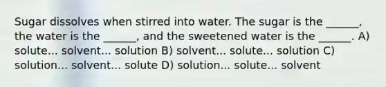 Sugar dissolves when stirred into water. The sugar is the ______, the water is the ______, and the sweetened water is the ______. A) solute... solvent... solution B) solvent... solute... solution C) solution... solvent... solute D) solution... solute... solvent