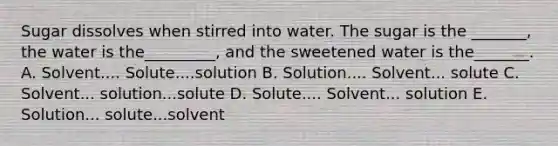 Sugar dissolves when stirred into water. The sugar is the _______, the water is the_________, and the sweetened water is the_______. A. Solvent.... Solute....solution B. Solution.... Solvent... solute C. Solvent... solution...solute D. Solute.... Solvent... solution E. Solution... solute...solvent