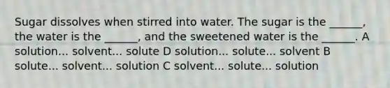 Sugar dissolves when stirred into water. The sugar is the ______, the water is the ______, and the sweetened water is the ______. A solution... solvent... solute D solution... solute... solvent B solute... solvent... solution C solvent... solute... solution