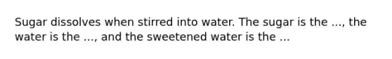 Sugar dissolves when stirred into water. The sugar is the ..., the water is the ..., and the sweetened water is the ...