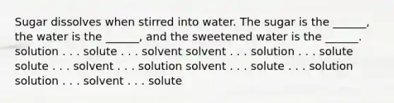 Sugar dissolves when stirred into water. The sugar is the ______, the water is the ______, and the sweetened water is the ______. solution . . . solute . . . solvent solvent . . . solution . . . solute solute . . . solvent . . . solution solvent . . . solute . . . solution solution . . . solvent . . . solute