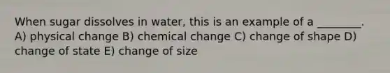 When sugar dissolves in water, this is an example of a ________. A) physical change B) chemical change C) change of shape D) change of state E) change of size