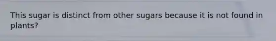 This sugar is distinct from other sugars because it is not found in plants?