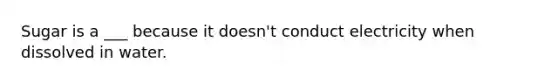 Sugar is a ___ because it doesn't conduct electricity when dissolved in water.