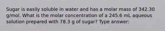 Sugar is easily soluble in water and has a molar mass of 342.30 g/mol. What is the molar concentration of a 245.6 mL aqueous solution prepared with 78.3 g of sugar? Type answer: