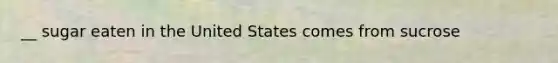 __ sugar eaten in the United States comes from sucrose